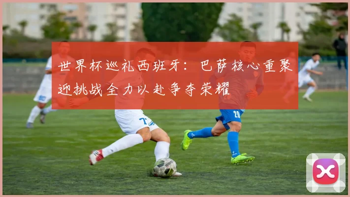 世界杯巡礼西班牙：巴萨核心重聚迎挑战全力以赴争夺荣耀