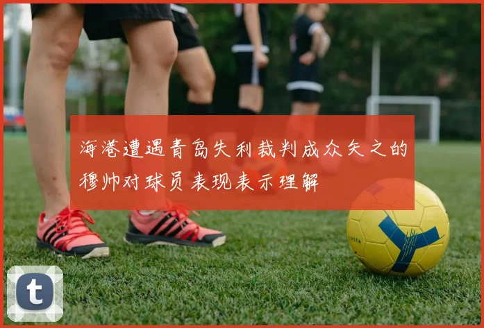 海港遭遇青岛失利裁判成众矢之的穆帅对球员表现表示理解