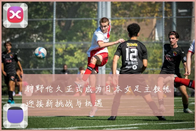 狩野伦久正式成为日本女足主教练迎接新挑战与机遇