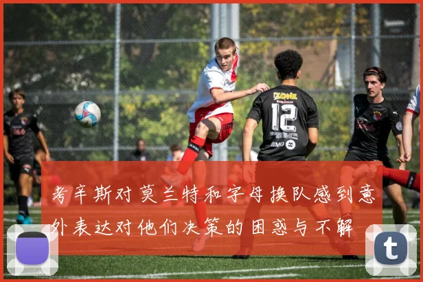 考辛斯对莫兰特和字母换队感到意外表达对他们决策的困惑与不解