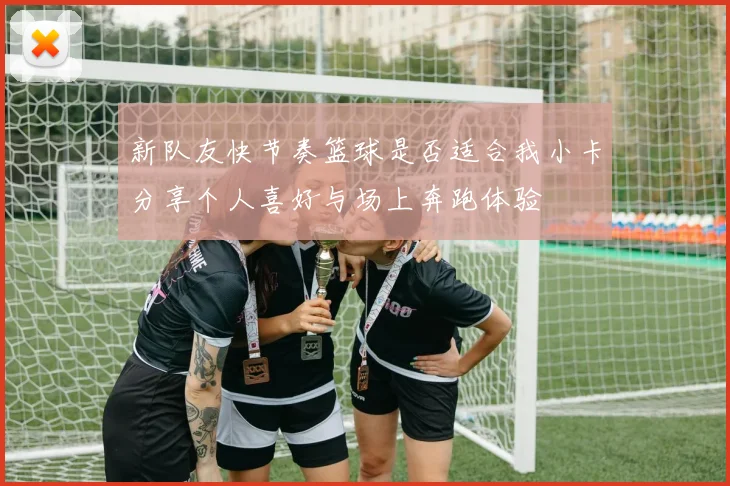 新队友快节奏篮球是否适合我小卡分享个人喜好与场上奔跑体验