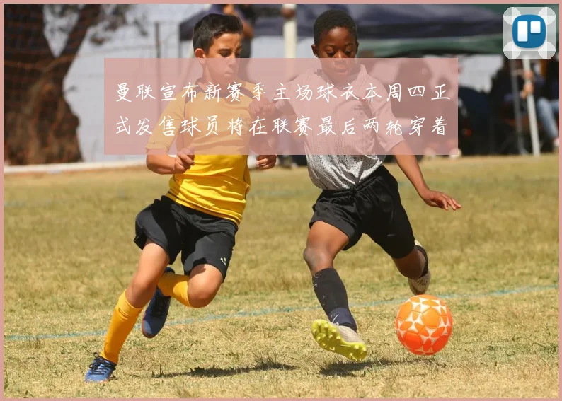 曼联宣布新赛季主场球衣本周四正式发售球员将在联赛最后两轮穿着上阵