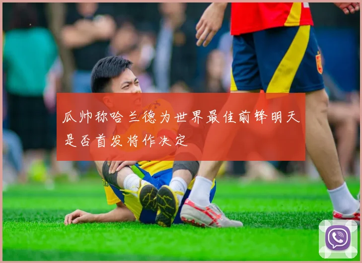 瓜帅称哈兰德为世界最佳前锋明天是否首发将作决定