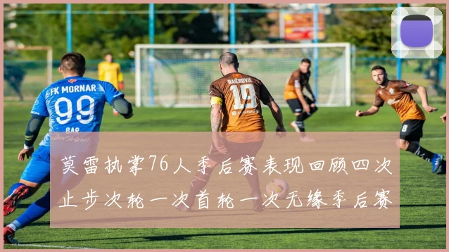 莫雷执掌76人季后赛表现回顾四次止步次轮一次首轮一次无缘季后赛