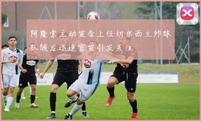 阿隆索主动宣告上任切尔西主帅球队随后迅速官宣引发关注