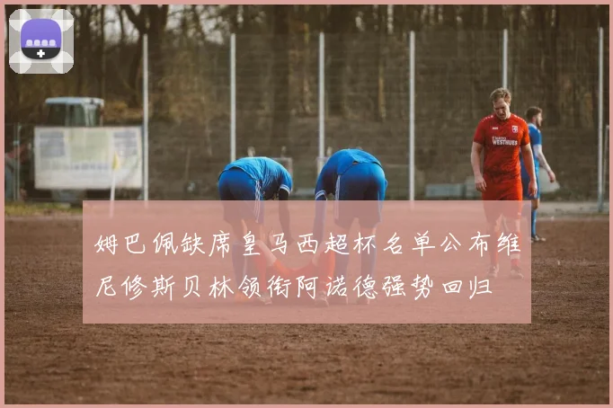 姆巴佩缺席皇马西超杯名单公布维尼修斯贝林领衔阿诺德强势回归