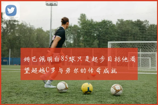 姆巴佩明白85球只是起步目标他渴望超越C罗与劳尔的传奇成就