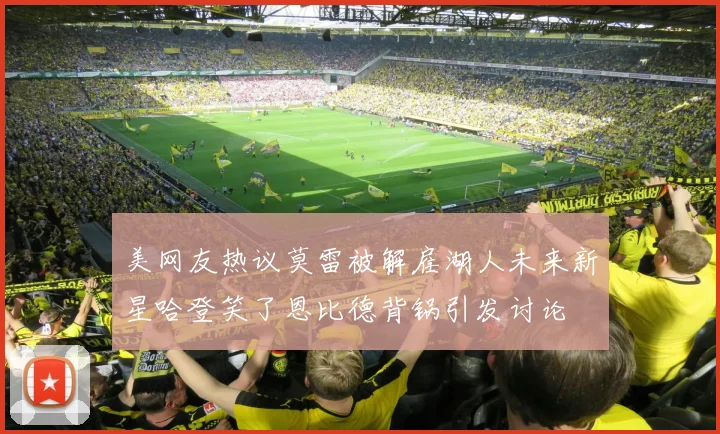 美网友热议莫雷被解雇湖人未来新星哈登笑了恩比德背锅引发讨论