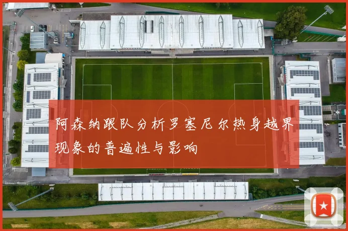 阿森纳跟队分析罗塞尼尔热身越界现象的普遍性与影响