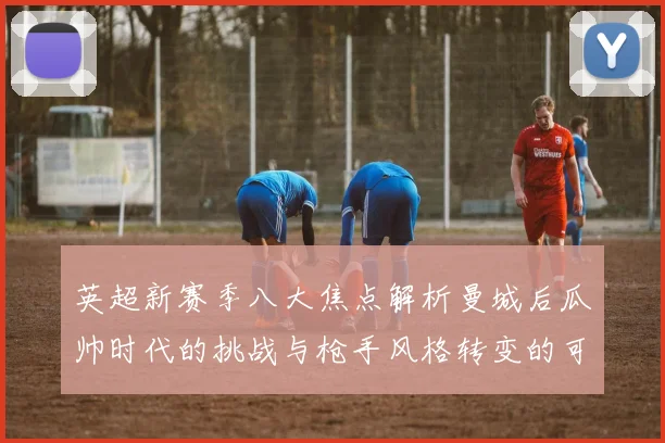 英超新赛季八大焦点解析曼城后瓜帅时代的挑战与枪手风格转变的可能性