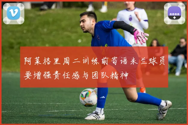 阿莱格里周二训练前寄语米兰球员要增强责任感与团队精神