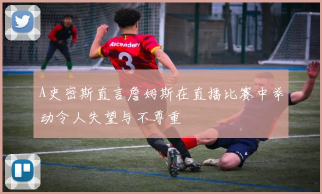 A史密斯直言詹姆斯在直播比赛中举动令人失望与不尊重